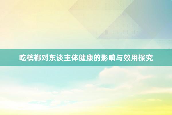 吃槟榔对东谈主体健康的影响与效用探究